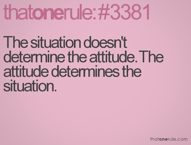 The situation doesn’t determine the attitude. The attitude determines the situation.