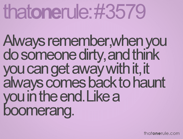 Always remember,when you do someone dirty, and think you can get away with it, it always comes back to haunt you in the end. Like a boomerang.