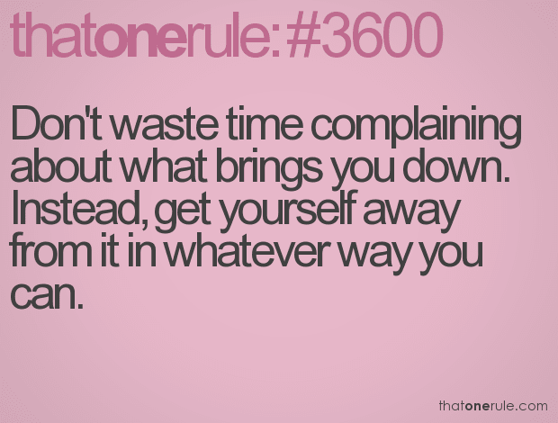 Don’t waste time complaining about what brings you down. Instead, get yourself away from it in whatever way you can.