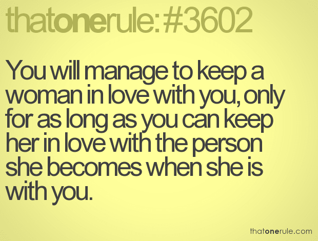 You will manage to keep a woman in love with you, only for as long as you can keep her in love with the person she becomes when she is with you.