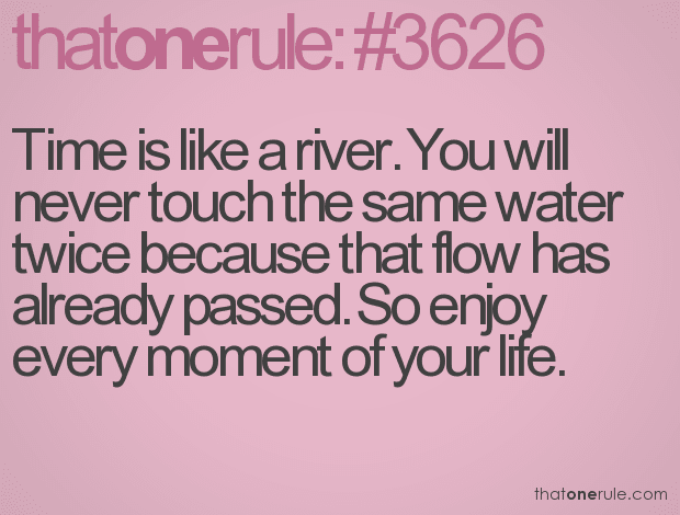 Time is like a river. You will never touch the same water twice because that flow has already passed. So enjoy every moment of your life.