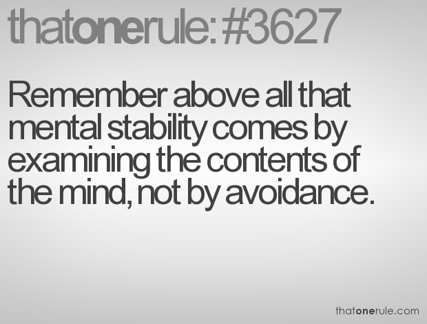 Remember above all that mental stability comes by examining the contents of the mind, not by avoidance.